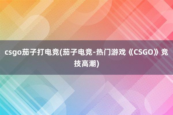 csgo茄子打电竞(茄子电竞-热门游戏《CSGO》竞技高潮)