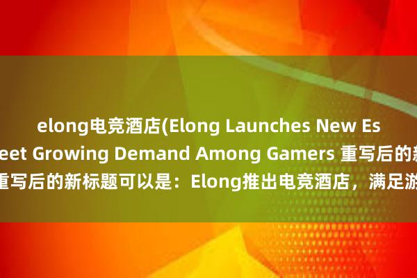 elong电竞酒店(Elong Launches New Esports Hotel to Meet Growing Demand Among Gamers 重写后的新标题可以是：Elong推出电竞酒店，满足游戏玩家不断增长的需求)