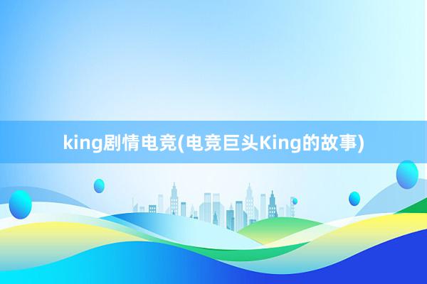 king剧情电竞(电竞巨头King的故事)