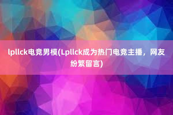 lpllck电竞男模(Lpllck成为热门电竞主播，网友纷繁留言)