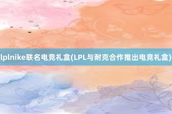 lplnike联名电竞礼盒(LPL与耐克合作推出电竞礼盒)