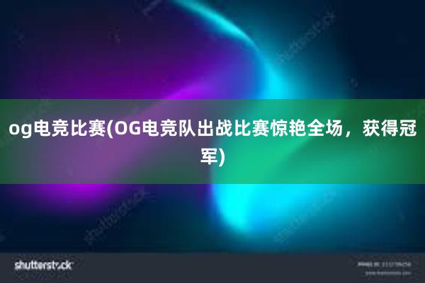 og电竞比赛(OG电竞队出战比赛惊艳全场，获得冠军)