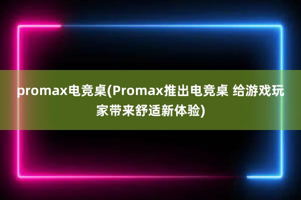 promax电竞桌(Promax推出电竞桌 给游戏玩家带来舒适新体验)