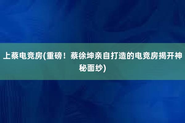 上蔡电竞房(重磅！蔡徐坤亲自打造的电竞房揭开神秘面纱)