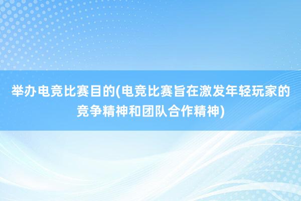 举办电竞比赛目的(电竞比赛旨在激发年轻玩家的竞争精神和团队合作精神)