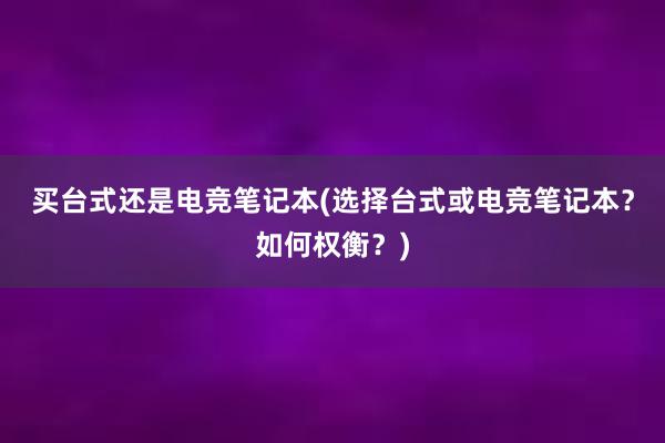 买台式还是电竞笔记本(选择台式或电竞笔记本？如何权衡？)