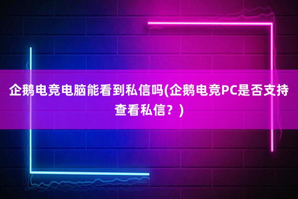 企鹅电竞电脑能看到私信吗(企鹅电竞PC是否支持查看私信？)