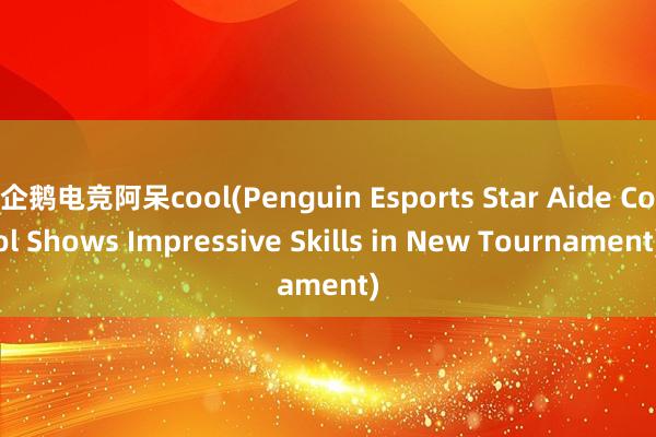 企鹅电竞阿呆cool(Penguin Esports Star Aide Cool Shows Impressive Skills in New Tournament)