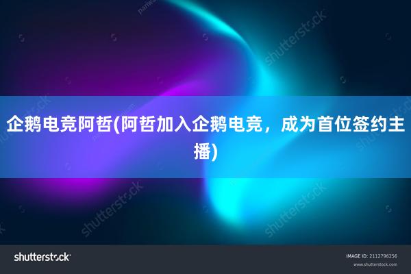 企鹅电竞阿哲(阿哲加入企鹅电竞，成为首位签约主播)