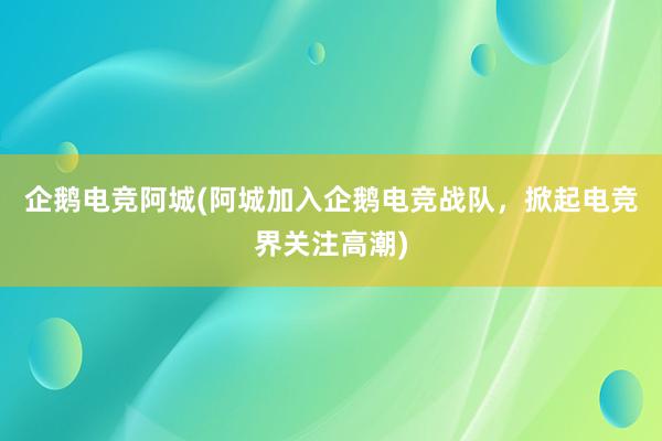 企鹅电竞阿城(阿城加入企鹅电竞战队，掀起电竞界关注高潮)