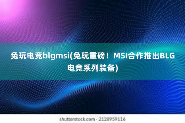 兔玩电竞blgmsi(兔玩重磅！MSI合作推出BLG电竞系列装备)