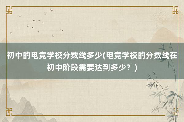 初中的电竞学校分数线多少(电竞学校的分数线在初中阶段需要达到多少？)