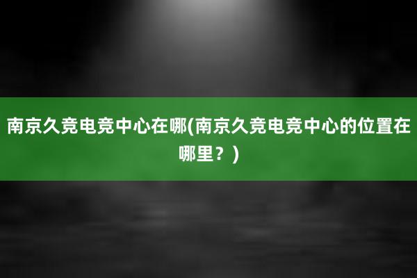 南京久竞电竞中心在哪(南京久竞电竞中心的位置在哪里？)