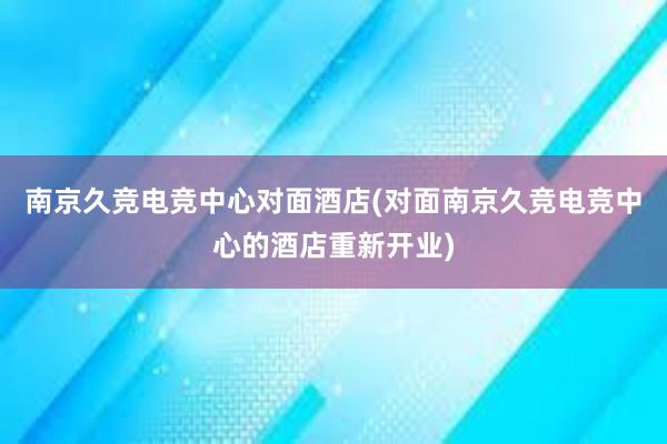 南京久竞电竞中心对面酒店(对面南京久竞电竞中心的酒店重新开业)