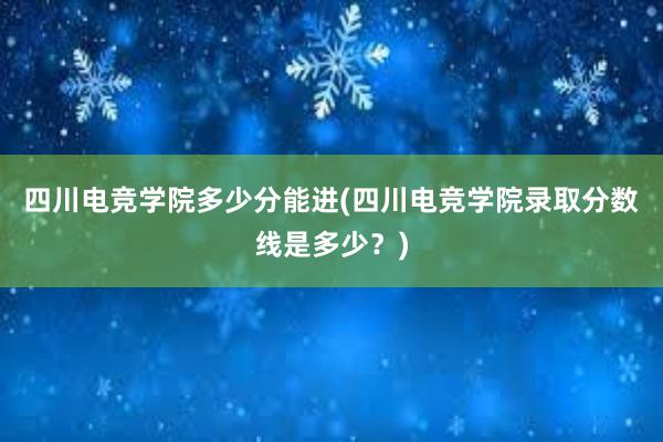 四川电竞学院多少分能进(四川电竞学院录取分数线是多少？)