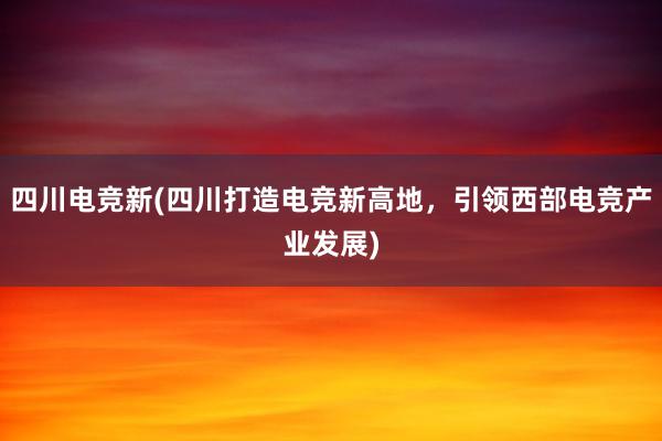 四川电竞新(四川打造电竞新高地，引领西部电竞产业发展)