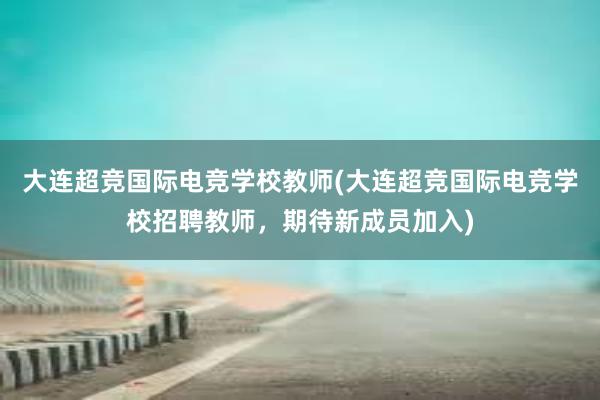 大连超竞国际电竞学校教师(大连超竞国际电竞学校招聘教师，期待新成员加入)