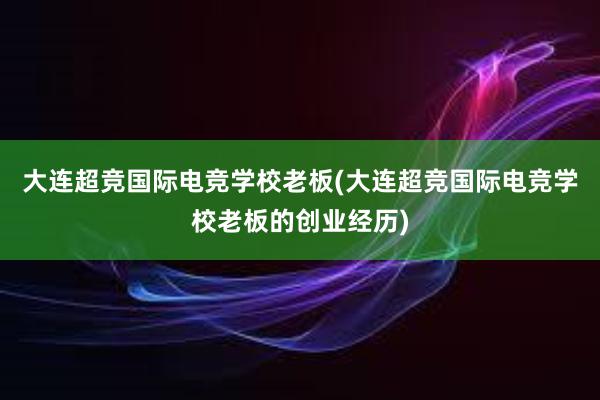 大连超竞国际电竞学校老板(大连超竞国际电竞学校老板的创业经历)