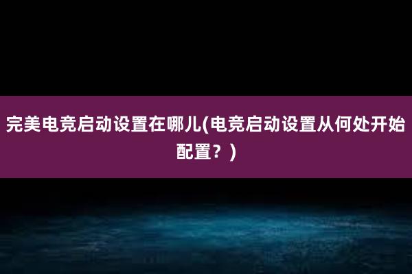 完美电竞启动设置在哪儿(电竞启动设置从何处开始配置？)