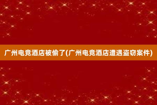 广州电竞酒店被偷了(广州电竞酒店遭遇盗窃案件)