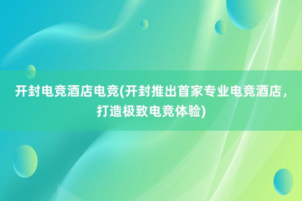 开封电竞酒店电竞(开封推出首家专业电竞酒店，打造极致电竞体验)