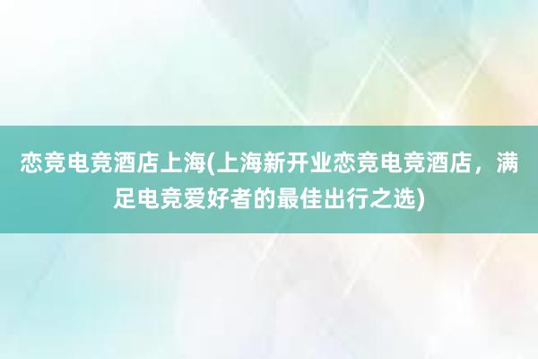 恋竞电竞酒店上海(上海新开业恋竞电竞酒店，满足电竞爱好者的最佳出行之选)