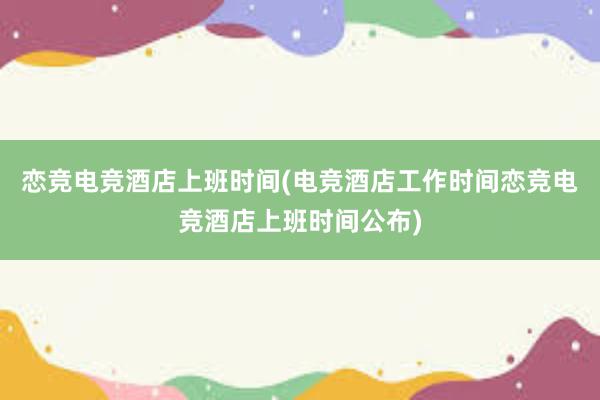 恋竞电竞酒店上班时间(电竞酒店工作时间恋竞电竞酒店上班时间公布)