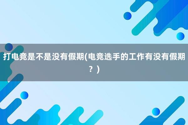 打电竞是不是没有假期(电竞选手的工作有没有假期？)