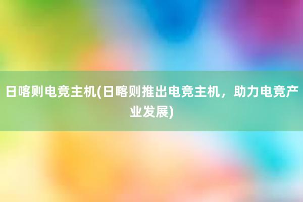 日喀则电竞主机(日喀则推出电竞主机，助力电竞产业发展)