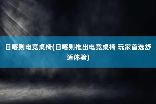 日喀则电竞桌椅(日喀则推出电竞桌椅 玩家首选舒适体验)