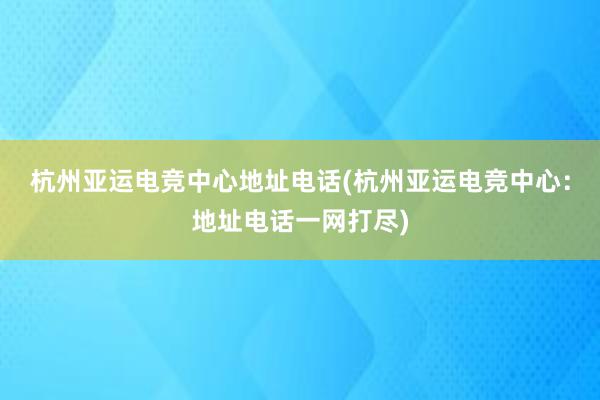 杭州亚运电竞中心地址电话(杭州亚运电竞中心：地址电话一网打尽)