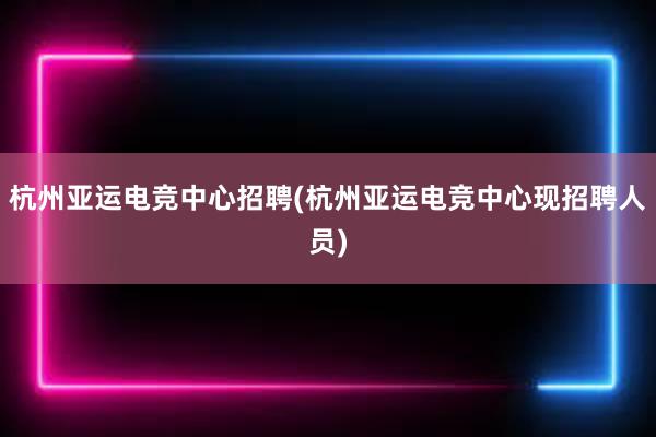 杭州亚运电竞中心招聘(杭州亚运电竞中心现招聘人员)