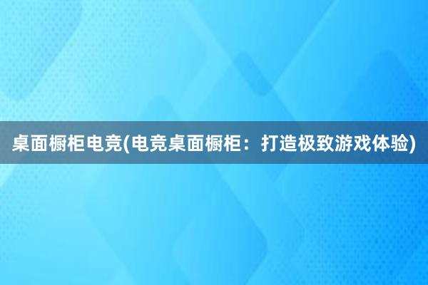 桌面橱柜电竞(电竞桌面橱柜：打造极致游戏体验)