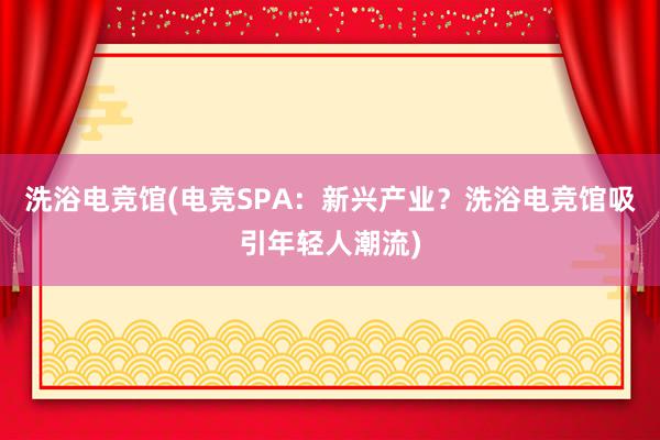 洗浴电竞馆(电竞SPA：新兴产业？洗浴电竞馆吸引年轻人潮流)