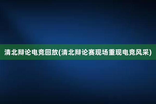 清北辩论电竞回放(清北辩论赛现场重现电竞风采)