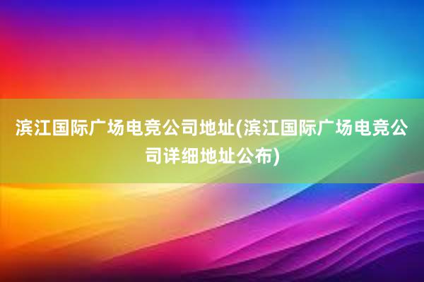 滨江国际广场电竞公司地址(滨江国际广场电竞公司详细地址公布)