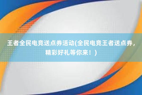 王者全民电竞送点券活动(全民电竞王者送点券，精彩好礼等你来！)