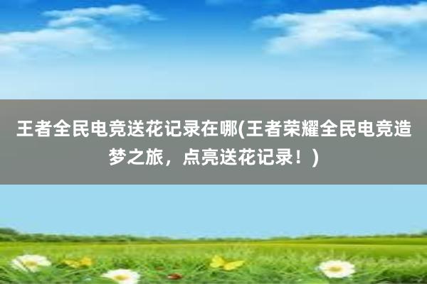 王者全民电竞送花记录在哪(王者荣耀全民电竞造梦之旅，点亮送花记录！)