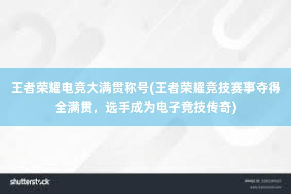 王者荣耀电竞大满贯称号(王者荣耀竞技赛事夺得全满贯，选手成为电子竞技传奇)