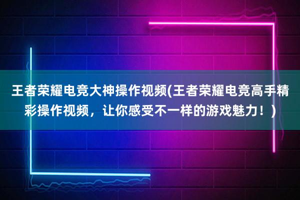 王者荣耀电竞大神操作视频(王者荣耀电竞高手精彩操作视频，让你感受不一样的游戏魅力！)