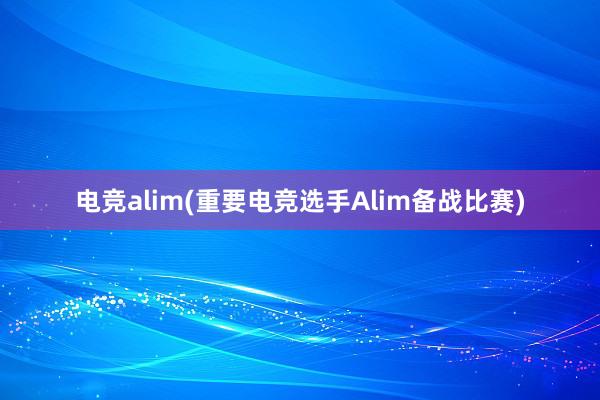 电竞alim(重要电竞选手Alim备战比赛)