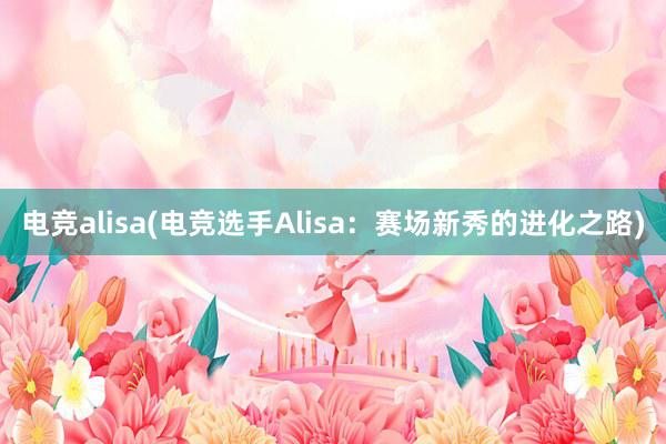 电竞alisa(电竞选手Alisa：赛场新秀的进化之路)