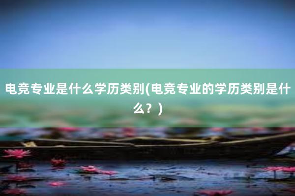 电竞专业是什么学历类别(电竞专业的学历类别是什么？)