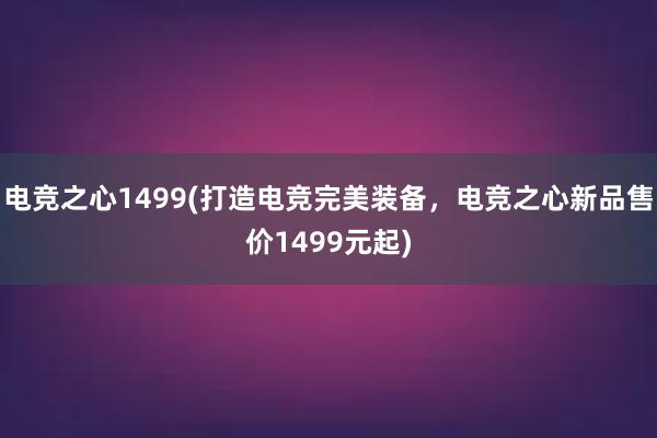 电竞之心1499(打造电竞完美装备，电竞之心新品售价1499元起)