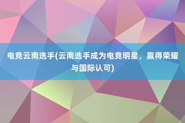 电竞云南选手(云南选手成为电竞明星，赢得荣耀与国际认可)