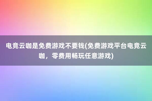 电竞云咖是免费游戏不要钱(免费游戏平台电竞云咖，零费用畅玩任意游戏)