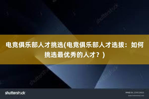 电竞俱乐部人才挑选(电竞俱乐部人才选拔：如何挑选最优秀的人才？)