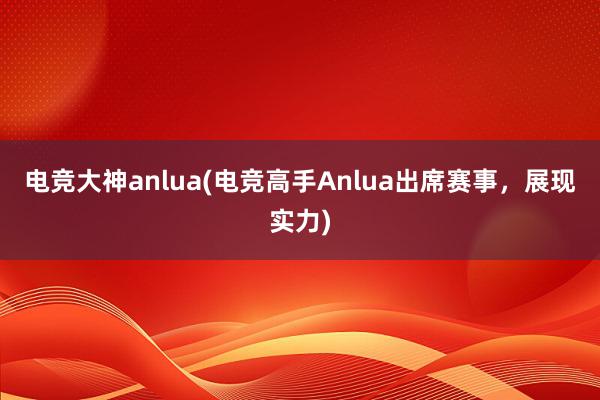 电竞大神anlua(电竞高手Anlua出席赛事，展现实力)