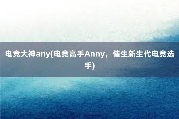 电竞大神any(电竞高手Anny，催生新生代电竞选手)