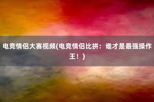 电竞情侣大赛视频(电竞情侣比拼：谁才是最强操作王！)